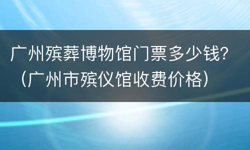 广州殡葬博物馆门票多少钱？（广州市殡仪馆收费价格）