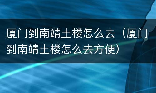 厦门到南靖土楼怎么去（厦门到南靖土楼怎么去方便）