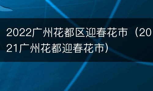 2022广州花都区迎春花市（2021广州花都迎春花市）