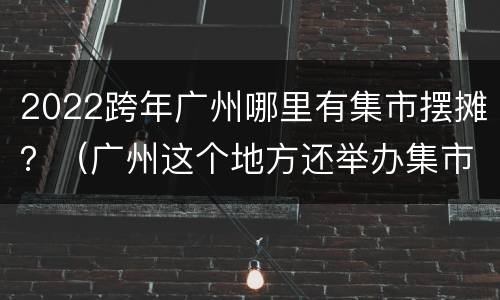 2022跨年广州哪里有集市摆摊？（广州这个地方还举办集市了）