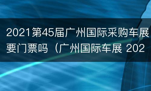 2021第45届广州国际采购车展要门票吗（广州国际车展 2021）