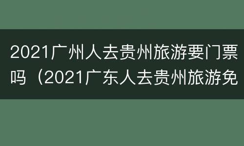 2021广州人去贵州旅游要门票吗（2021广东人去贵州旅游免门票吗?）