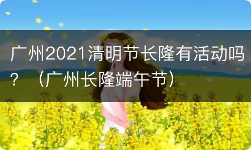 广州2021清明节长隆有活动吗？（广州长隆端午节）