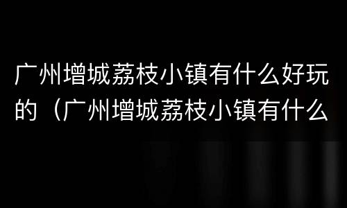 广州增城荔枝小镇有什么好玩的（广州增城荔枝小镇有什么好玩的景点）