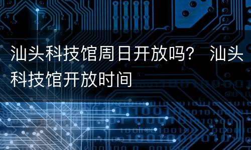 汕头科技馆周日开放吗？ 汕头科技馆开放时间