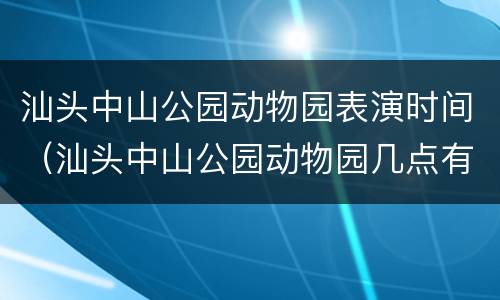 汕头中山公园动物园表演时间（汕头中山公园动物园几点有表演节目）