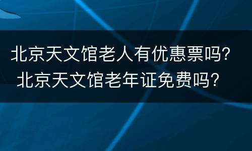 北京天文馆老人有优惠票吗？ 北京天文馆老年证免费吗?