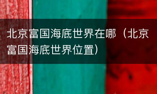 北京富国海底世界在哪（北京富国海底世界位置）
