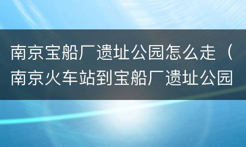 南京宝船厂遗址公园怎么走（南京火车站到宝船厂遗址公园）