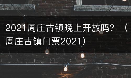 2021周庄古镇晚上开放吗？（周庄古镇门票2021）