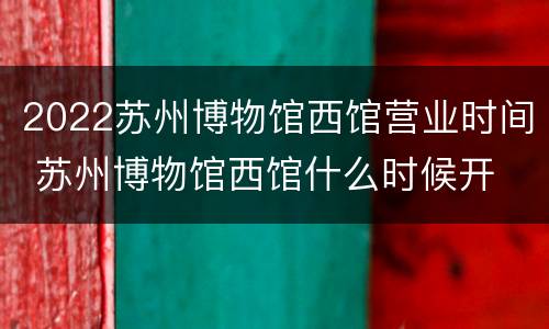 2022苏州博物馆西馆营业时间 苏州博物馆西馆什么时候开