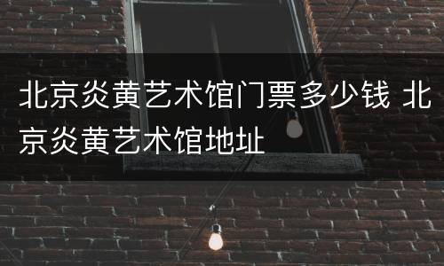 北京炎黄艺术馆门票多少钱 北京炎黄艺术馆地址