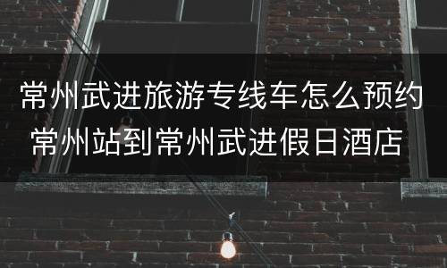 常州武进旅游专线车怎么预约 常州站到常州武进假日酒店