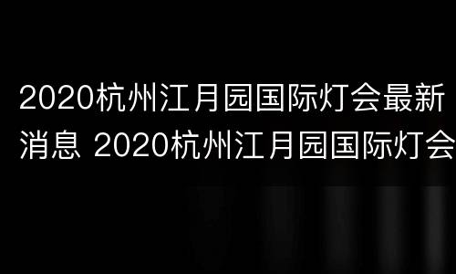 2020杭州江月园国际灯会最新消息 2020杭州江月园国际灯会最新消息视频