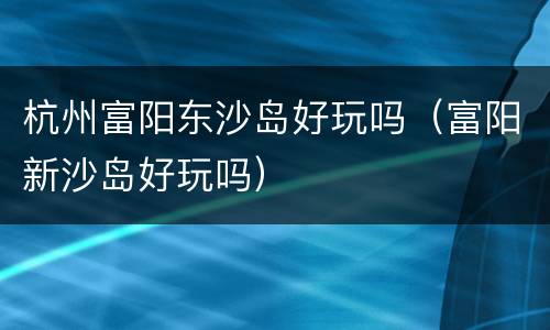 杭州富阳东沙岛好玩吗（富阳新沙岛好玩吗）