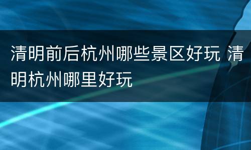 清明前后杭州哪些景区好玩 清明杭州哪里好玩