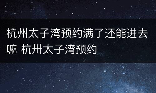 杭州太子湾预约满了还能进去嘛 杭卅太子湾预约