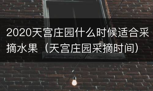 2020天宫庄园什么时候适合采摘水果（天宫庄园采摘时间）