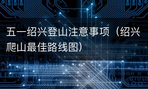 五一绍兴登山注意事项（绍兴爬山最佳路线图）