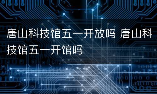 唐山科技馆五一开放吗 唐山科技馆五一开馆吗
