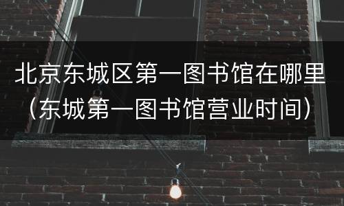北京东城区第一图书馆在哪里（东城第一图书馆营业时间）