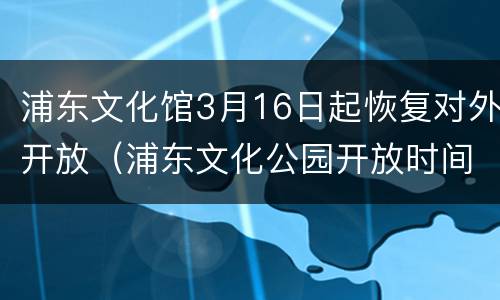 浦东文化馆3月16日起恢复对外开放（浦东文化公园开放时间）