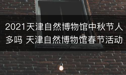2021天津自然博物馆中秋节人多吗 天津自然博物馆春节活动