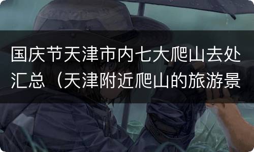 国庆节天津市内七大爬山去处汇总（天津附近爬山的旅游景点）