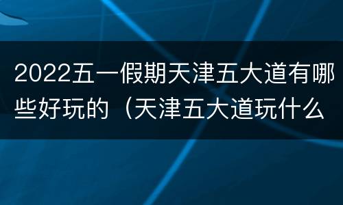 2022五一假期天津五大道有哪些好玩的（天津五大道玩什么）