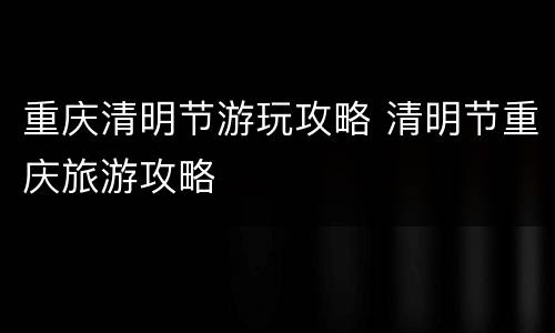 重庆清明节游玩攻略 清明节重庆旅游攻略
