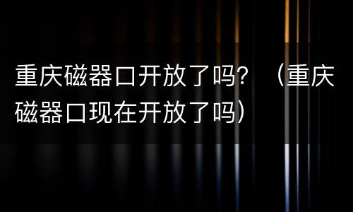 重庆磁器口开放了吗？（重庆磁器口现在开放了吗）