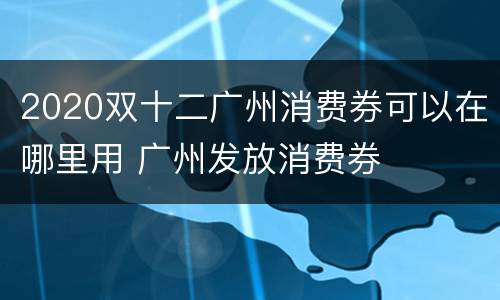 2020双十二广州消费券可以在哪里用 广州发放消费券