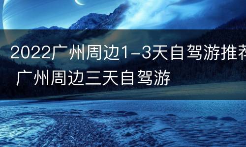 2022广州周边1-3天自驾游推荐 广州周边三天自驾游