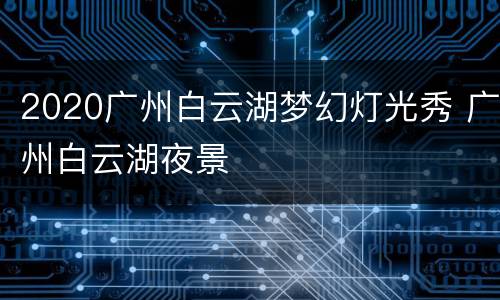 2020广州白云湖梦幻灯光秀 广州白云湖夜景