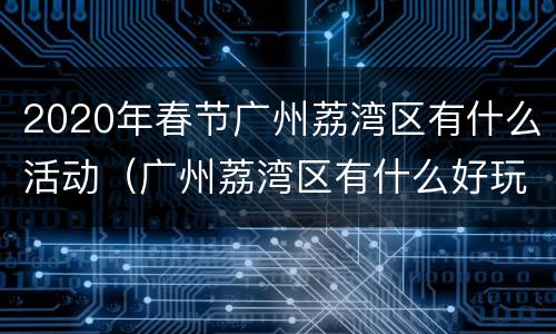 2020年春节广州荔湾区有什么活动（广州荔湾区有什么好玩）