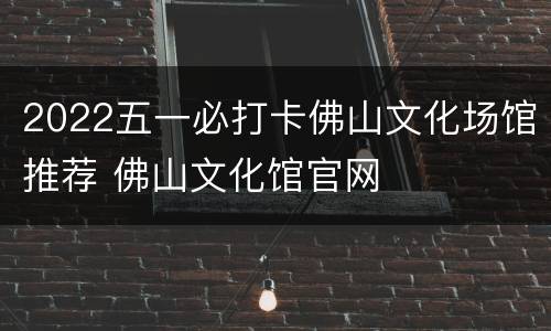 2022五一必打卡佛山文化场馆推荐 佛山文化馆官网