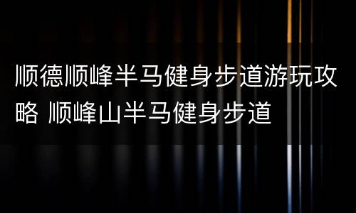 顺德顺峰半马健身步道游玩攻略 顺峰山半马健身步道