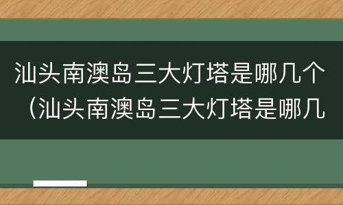 汕头南澳岛三大灯塔是哪几个（汕头南澳岛三大灯塔是哪几个灯塔）