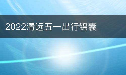 2022清远五一出行锦囊