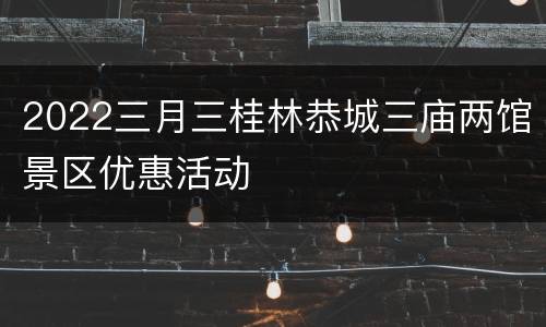2022三月三桂林恭城三庙两馆景区优惠活动