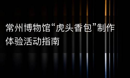 常州博物馆“虎头香包”制作体验活动指南