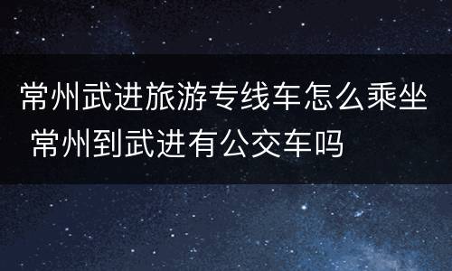 常州武进旅游专线车怎么乘坐 常州到武进有公交车吗