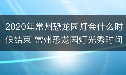 2020年常州恐龙园灯会什么时候结束 常州恐龙园灯光秀时间