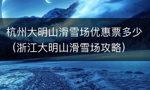 杭州大明山滑雪场优惠票多少（浙江大明山滑雪场攻略）