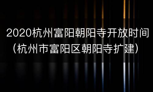 2020杭州富阳朝阳寺开放时间（杭州市富阳区朝阳寺扩建）