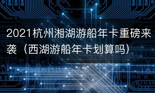 2021杭州湘湖游船年卡重磅来袭（西湖游船年卡划算吗）