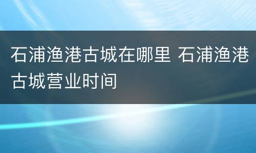 石浦渔港古城在哪里 石浦渔港古城营业时间