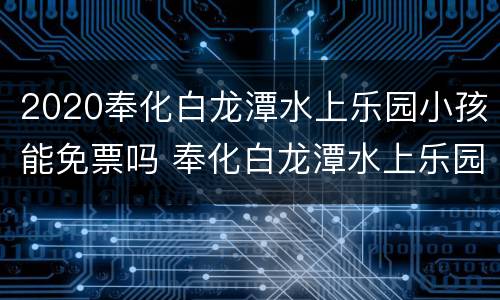 2020奉化白龙潭水上乐园小孩能免票吗 奉化白龙潭水上乐园怎么样