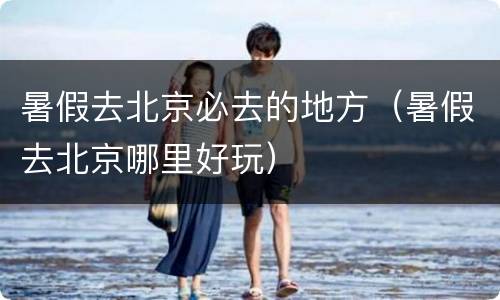 暑假去北京必去的地方（暑假去北京哪里好玩）