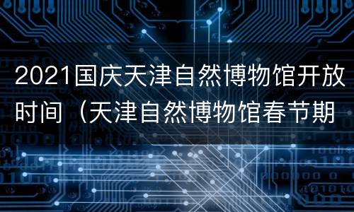 2021国庆天津自然博物馆开放时间（天津自然博物馆春节期间开放吗）
